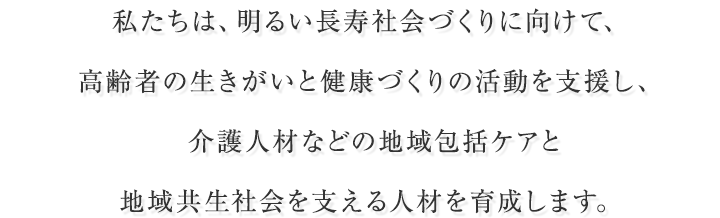 私たちは、明るい長寿社会づくりに向けて、高齢者の生きがいと健康づくりの活動を支援し、介護人材などの地域包括ケアと地域共生社会を支える人材を育成します。